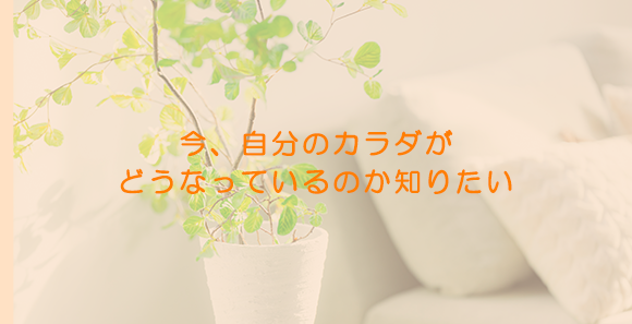 今、自分のカラダが どうなっているのか知りたい